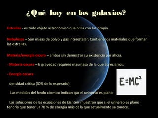 ¿ Qué hay en las galaxias?
Estrellas - es todo objeto astronómico que brilla con luz propia.

Nebulosas – Son masas de polvo y gas interestelar. Contiene los materiales que forman
las estrellas.

Materia/energía oscura – ambas sin demostrar su existencia por ahora.

- Materia oscura – la gravedad requiere mas masa de la que apreciamos.

- Energía oscura

• densidad crítica (30% de lo esperado)

• Las medidas del fondo cósmico indican que el universo es plano

• Las soluciones de las ecuaciones de Eisntein muestran que si el universo es plano
tendría que tener un 70 % de energía más de la que actualmente se conoce.
 