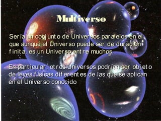 Multiverso
Ser ía un conj unt o de Univer sos par alelos en el
que aunque el Univer so puede ser de dur ación
f init a, es un Univer so ent r e muchos.

En par t icular , ot r os Univer sos podr ían ser obj et o
de leyes f ísicas dif er ent es de las que se aplican
en el Univer so conocido
 