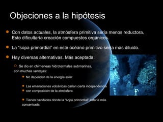Objeciones a la hipótesis
 Con datos actuales, la atmósfera primitiva sería menos reductora.
  Esto dificultaría creación compuestos orgánicos.

 La “sopa primordial” en este océano primitivo sería mas diluido.

 Hay diversas alternativas. Más aceptada:
     Se dio en chimeneas hidrotermales submarinas,
    con muchas ventajas:
         No dependen de la energía solar.

         Las emanaciones volcánicas darían cierta independencia
         con composición de la atmósfera.

         Tienen cavidades donde la “sopa primordial” estaría más
        concentrada.
 