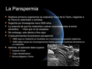 La Panspermia
 Sostiene primeros organismos se originaron fuera de la Tierra. Llegarían a
  la Tierra en asteroides o cometas.
 Sugerida por Anaxágoras hace 2500 años.
 La creencia de que los meteoritos vuelvan incandescentes al entrar
  atmósfera      Hizo que no se aceptase.
 Sin embargo, solo afecta a fina capa.
 2 descubrimientos favorecieron panspermia:
     1969 cayó un meteorito en Australia con numerosos compuestos orgánicos.
     1996 hallan trazas de microorganismos fósiles parecidos bacterias terrestres en
      un meteorito.
 Además, el asteroide debe superar:
     Impacto inicial
     Viaje interplanetario
     Brusca llegada a Tierra
 