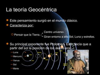 La teoría Geocéntrica
 Este pensamiento surgió en el mundo clásico.
 Caracteriza por:

                             Centro universo.
    Pensar que la Tierra.
                             Giran entorno a ella Sol, Luna y estrellas.

 Su principal exponente fue Ptolomeo. Este decía que a
  partir del sol la posición de los astros era:
    Luna       Júpiter
    Mercurio   Saturno
    Venus
    Sol
    Marte
 