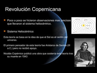 Revolución Copernicana
 Poco a poco se hicieron observaciones mas precisas
  que llevaron al sistema heliocéntrico.

 Sistema Heliocéntrico:

Esta teoría se basa en la idea de que el Sol es el centro del
   universo.

El primero pensador de esta teoría fue Aristarco de Samos (III
    a.C.) pero no recibió apoyo.

Nicolás Copérnico publicó una obra que sostenía esta teoría tras
   su muerte en 1543
 