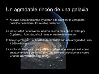 Un agradable rincón de una galaxia
 Nuevos descubrimientos ayudaron a la clarificar la verdadera
  posición de la tierra. Entre ellos destacan:

La inmensidad del universo: Abarca mucha mas que lo dicho por
   Copérnico. Además, el sol no es el centro de universo.

El tiempo profundo: La Tierra no tenía 6.000 años de antigüedad, sino
    4.560 millones.

La evolución biológica: Las especies no han sido siempre así, como
   antiguamente se pensaba, sino que han evolucionado tal y como
   Charles Darwin afirmó en 1859.
 