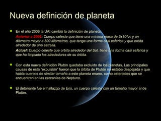 Nueva definición de planeta
 En el año 2006 la UAI cambió la definición de planeta:
  Anterior a 2006: Cuerpo celeste que tiene una mínima masa de 5x10^20 y un
  diámetro mayor a 800 kilómetros, que tenga una forma casi esférica y que orbita
  alrededor de una estrella.
  Actual: Cuerpo celeste que orbita alrededor del Sol, tiene una forma casi esférica y
  que ha limpiado los alrededores de su órbita.

 Con esta nueva definición Plutón quedaba excluido de los planetas. Las principales
  causas de esta “expulsión” fueron que la órbita de Plutón no estaba despejada y que
  había cuerpos de similar tamaño a este planeta enano, como asteroides que se
  encuentran en las cercanías de Neptuno.

 El detonante fue el hallazgo de Eris, un cuerpo celeste con un tamaño mayor al de
  Plutón.
 