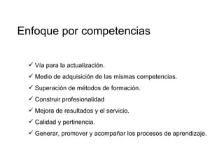 Enfoque por competencias Vía para la actualización. Medio de adquisición de las mismas competencias. Superación de métodos de formación. Construir profesionalidad Mejora de resultados y el servicio. Calidad y pertinencia. Generar, promover y acompañar los procesos de aprendizaje. 