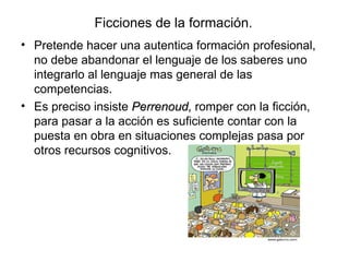 Ficciones de la formación. Pretende hacer una autentica formación profesional, no debe abandonar el lenguaje de los saberes uno integrarlo al lenguaje mas general de las competencias. Es preciso insiste  Perrenoud,  romper con la ficción, para pasar a la acción es suficiente contar con la puesta en obra en situaciones complejas pasa por otros recursos cognitivos. 