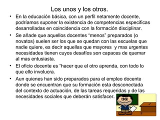 Los unos y los otros. En la educación básica, con un perfil netamente docente, podríamos suponer la existencia de competencias especificas desarrolladas en coincidencia con la formación disciplinar. Se añade que aquellos docentes “menos” preparados (o novatos) suelen ser los que se quedan con las escuelas que nadie quiere, es decir aquellas que mayores  y mas urgentes necesidades tienen cuyos desafíos son capaces de quemar al mas entusiasta. El oficio docente es “hacer que el otro aprenda, con todo lo que ello involucra. Aun quienes han sido preparados para el empleo docente donde se encuentran que su formación esta desconectada del contexto de actuación, de las tareas requeridas y de las necesidades sociales que deberán satisfacer. 