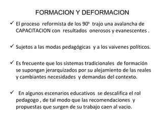 FORMACION Y DEFORMACION El proceso  reformista de los 90ˢ  trajo una avalancha de CAPACITACION con  resultados  onerosos y evanescentes . Sujetos a las modas pedagógicas  y a los vaivenes políticos. Es frecuente que los sistemas tradicionales  de formación se supongan jerarquizados por su alejamiento de las reales y cambiantes necesidades  y demandas del contexto. En algunos escenarios educativos  se descalifica el rol pedagogo , de tal modo que las recomendaciones  y propuestas que surgen de su trabajo caen al vacio. 