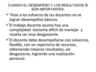 CUANDO EL DESEMPEÑO Y LOS RESULTADOS SI SON IMPORTANTES. Pese a los esfuerzo de los docentes no se logran desempeños básicos. El trabajo docente asume hoy una complejidad  bastante difícil de manejar  y resalta ser muy desgastante.  El docente debe desempeñarse con solvencia, flexible, con un repertorio de recursos, obteniendo mejores resultados, sin desgastarse, logrando una realización personal. 