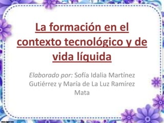 La formación en el
contexto tecnológico y de
       vida líquida
  Elaborado por: Sofía Idalia Martínez
  Gutiérrez y María de La Luz Ramírez
                 Mata
 