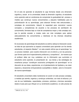 En el acto de aprender al estudiante le urge formarse desde una dimensión
cognitiva y social en la universidad; desde la dimensión cognitiva, el estudiante
como aprendiz está en condiciones de comprender la gradualidad del proceso a
medida que construye nuevos conocimientos y adquiere habilidades para la
profundización de su aprendizaje, para alcanzar formas más estructuradas y
complejas de conocimiento. Adquirir la capacidad para reconstruir nuevos
conceptos y competencias de acuerdo a los procesos de asimilación de
conocimiento, formarse bajo un nivel de competencia mayor y más complejo aún,
que le permite acceder a niveles cada vez más complejos para aplicar
adecuadamente los conocimientos y destrezas en las diversas disciplinas
académicas.
En el proceso de aprendizaje del estudiante se estima valiosa la interacción social;
se trata de que aproveche su espacio universitario para aprender con los demás
estudiantes, al respecto Zabalza17
, en esta ocasión afirma que el aprendizaje “es
un proceso mediado para nuestra interacción con el entorno y con las personas
que forman parte de él especialmente profesores y compañeros”, de manera que
el profesor debe ser muy cuidadoso con la información que suministra al
estudiante como aprendiz, la presentación de sus temas y las estrategias de
enseñanza porque “constituyen escenarios privilegiados de aprendizajes” en la
discusión de sus ideas, experiencias, en el planteamiento de hipótesis y se creen
espacios y situaciones enriquecedoras susceptibles e ideales para la innovación
de nuevos aprendizajes.
El estudiante universitario debe mantenerse en acción en este proceso complejo,
a medida que asimila, organiza y construye contenidos, con todo el esfuerzo y el
uso de sus habilidades, capacidades, procesos, prácticas y técnicas asociadas
desde el aula para que influyan en su rendimiento académico, no sólo precise de
17
ZABALZA, Op. Cit. p. 194.
 