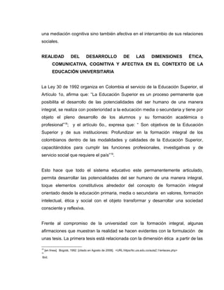 una mediación cognitiva sino también afectiva en el intercambio de sus relaciones
sociales.
REALIDAD DEL DESARROLLO DE LAS DIMENSIONES ÉTICA,
COMUNICATIVA, COGNITIVA Y AFECTIVA EN EL CONTEXTO DE LA
EDUCACIÓN UNIVERSITARIA
La Ley 30 de 1992 organiza en Colombia el servicio de la Educación Superior, el
Artículo 1o, afirma que: “La Educación Superior es un proceso permanente que
posibilita el desarrollo de las potencialidades del ser humano de una manera
integral, se realiza con posterioridad a la educación media o secundaria y tiene por
objeto el pleno desarrollo de los alumnos y su formación académica o
profesional”18
; y el artículo 6o., expresa que: “ Son objetivos de la Educación
Superior y de sus instituciones: Profundizar en la formación integral de los
colombianos dentro de las modalidades y calidades de la Educación Superior,
capacitándolos para cumplir las funciones profesionales, investigativas y de
servicio social que requiere el país”19
.
Esto hace que todo el sistema educativo este permanentemente articulado,
permita desarrollar las potencialidades del ser humano de una manera integral,
toque elementos constitutivos alrededor del concepto de formación integral
orientado desde la educación primaria, media o secundaria en valores, formación
intelectual, ética y social con el objeto transformar y desarrollar una sociedad
consciente y reflexiva.
Frente al compromiso de la universidad con la formación integral, algunas
afirmaciones que muestran la realidad se hacen evidentes con la formulación de
unas tesis. La primera tesis está relacionada con la dimensión ética a partir de las
18
[en línea]. Bogotá, 1992 [citado en Agosto de 2008]. <URL:https//tic.uis.edu.co/aula2.1/enlaces.php>
19
Ibid.
 