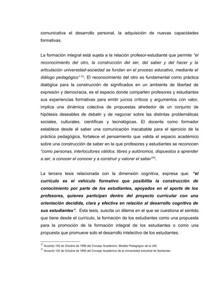 comunicativa el desarrollo personal, la adquisición de nuevas capacidades
formativas.
La formación integral está sujeta a la relación profesor-estudiante que permite “el
reconocimiento del otro, la construcción del ser, del saber y del hacer y la
articulación universidad-sociedad se fundan en el proceso educativo, mediante el
diálogo pedagógico” 22
. El reconocimiento del otro es fundamental como práctica
dialógica para la construcción de significados en un ambiente de libertad de
expresión y democracia, es el espacio donde comparten profesores y estudiantes
sus experiencias formativas para emitir juicios críticos y argumentos con valor,
implica una dinámica colectiva de propuestas alrededor de un conjunto de
hipótesis deseables de debatir y de negociar sobre las distintas problemáticas
sociales, culturales, científicas y tecnológicas. El docente como formador
establece desde el saber una comunicación inacabable para el ejercicio de la
práctica pedagógica, fortalece el pensamiento que valida el espacio académico
sobre una construcción de saber en la que profesores y estudiantes se reconocen
“como personas, interlocutores válidos, libres y autónomos, dispuestos a aprender
a ser, a conocer el conocer y a construir y valorar el saber”23
.
La tercera tesis relacionada con la dimensión cognitiva, expresa que: “el
currículo es el vehículo formativo que posibilita la construcción de
conocimiento por parte de los estudiantes, apoyados en el aporte de los
profesores, quienes participan dentro del proyecto curricular con una
orientación decidida, clara y efectiva en relación al desarrollo cognitivo de
sus estudiantes”. Esta tesis, suscita un dilema en el que se cuestiona el sentido
que tiene desde el currículo, la formación de los estudiantes como una propuesta
para la promoción de la formación integral de los estudiantes o como una
propuesta que promueve solo el desarrollo intelectivo de los estudiantes.
22
Acuerdo 182 de Octubre de 1996 del Consejo Académico. Modelo Pedagógico de la UIS.
23
Acuerdo 102 de Octubre de 1995 del Consejo Académico de la Universidad Industrial de Santander.
 
