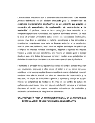 La cuarta tesis relacionada con la dimensión afectiva afirma que: “Una relación
profesor-estudiante es un espacio dispuesto para la construcción de
relaciones interpersonales significativas, es un ambiente que propicia el
encuentro de aprendizajes, de colaboración, de confrontación y de
mediación”. El profesor, desde su labor pedagógica debe responder a un
compromiso profesional humanizado para lograr un aprendizaje efectivo. De nada
le sirve al profesor universitario actuar desde sus capacidades intelectuales,
conocer muy bien la asignatura o materia, aproximarse a los contenidos y
experiencias profesionales para tratar de hacerles entender a los estudiantes,
analizar y resolver problemas, seleccionar las mejores estrategias de aprendizaje
y emplear los mejores recursos tecnológicos, disponer y organizar los mejores
trabajos y tareas para sus estudiantes, sino reserva un espacio para el dialogo
desde el aula, sino dedica tiempo para conocer y mediar a sus estudiantes, en
definitiva sino construye relaciones que promueven aprendizajes significativos.
Finalmente el profesor debe propiciar situaciones de cambio: conocer muy bien
sus estudiantes, acercarse a ellos desde el saber y el ser como personas,
establecer unos buenos canales de comunicación de manera individual y grupal,
mantener una relación cordial con ellos en momentos de confrontación y de
discusión, ser capaz de estimularles a pensar, a aprender y trabajar en equipo.
Implica un compromiso de mediación. Se trata de un cambio de cultura del
profesorado universitario, mirar con ojos de satisfacción personal y profesional
dispuesto al cambio en nuevos escenarios universitarios de mediación y
autonomía para la formación integral de los estudiantes.
UNA PROPUESTA PARA LA FORMACIÓN INTEGRAL EN LA UNIVERSIDAD
DESDE LA VISIÓN DE UNA FUNCIONARIA ADMINISTRATIVA
 