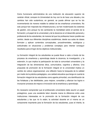 Como funcionaria administrativa de una institución de educación superior de
carácter oficial, comparo la Universidad de hoy con la de hace una década y los
cambios han sido sustantivos; en general, se puede afirmar que se ha ido
incrementando de manera notable la calidad de las enseñanza universitaria. No
solo porque han mejorado las infraestructuras y se han modernizado los sistemas
de gestión, sino porque ha ido cambiando la mentalidad sobre el sentido de la
formación y el papel de la universidad y de la docencia en el desarrollo personal y
profesional de los estudiantes; de manera tal que los profesores hacen posible ese
cambio, desde sus diferentes disciplinas académicas, desde sus aulas de clases
formulan y aplican contenidos conceptuales, procedimentales, axiológicos y
actitudinales en situaciones y problemas complejos para intentar conseguir
resultados para el logro de los objetivos institucionales.
La formación integral de los estudiantes se puede llevar a cabo a través de los
procesos de enseñanza y aprendizaje desde la docencia, la investigación, y la
extensión, lo que implica la participación de toda la comunidad universitaria y la
integración de las dimensiones ética, comunicativa, cognitiva y afectiva. Una
propuesta de promoción de la formación integral en la universidad implica un
cambio de cultura organizacional, una reflexión hacia la búsqueda de la calidad
por medio de la práctica pedagógica, una calidad educativa que tenga en cuenta la
formación integral de los estudiantes como agente primordial, una identificación de
las fortalezas y las debilidades, para mejorar, consolidar y afianzar los logros e
incorporar procesos de mejora e innovación de la enseñanza y aprendizaje.
Es necesario comprender que el profesorado universitario debe asumir un papel
protagónico, pues una excelente labor docente marca la diferencia entre unas
instituciones interesadas en la promoción de la formación integral de sus
estudiantes y las que no lo están; la actividad docente en sí misma es un
componente importante para la formación de los estudiantes, pues el interés, la
 