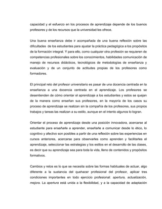 capacidad y el esfuerzo en los procesos de aprendizaje depende de los buenos
profesores y de los recursos que la universidad les ofrece.
Una buena enseñanza debe ir acompañada de una buena reflexión sobre las
dificultades de los estudiantes para ajustar la práctica pedagógica a los propósitos
de la formación integral. Y para ello, como cualquier otra profesión se requieren de
competencias profesionales sobre los conocimientos, habilidades comunicación de
manejo de recursos didácticos, tecnológicos de metodologías de enseñanza y
evaluación y de un conjunto de actitudes propias de los profesores como
formadores.
El principal reto del profesor universitario es pasar de una docencia centrada en la
enseñanza a una docencia centrada en el aprendizaje. Los profesores se
desentienden de cómo orientar el aprendizaje a los estudiantes y estos se quejan
de la manera como enseñan sus profesores, en la mayoría de los casos su
proceso de aprendizaje se realizan sin la compañía de los profesores, sus propios
trabajos y tareas las realizan a su estilo, aunque en el intento algunos lo logran.
Orientar el proceso de aprendizaje desde una posición innovadora, acercarse al
estudiante para enseñarle a aprender, enseñarle a comunicar desde lo ético, lo
cognitivo y afectivo son posibles a partir de una reflexión sobre las experiencias en
cursos anteriores, acercarse para observarles como aprenden y facilitarles el
aprendizaje, seleccionar las estrategias y los estilos en el desarrollo de las clases,
es decir que su aprendizaje sea para toda la vida, lleno de contenidos y propósitos
formativos.
Cambios y retos es lo que se necesita sobre las formas habituales de actuar, algo
diferente a la sustancia del quehacer profesional del profesor, aplicar tres
condiciones importantes en todo ejercicio profesional: apertura, actualización,
mejora. La apertura está unida a la flexibilidad, y a la capacidad de adaptación
 