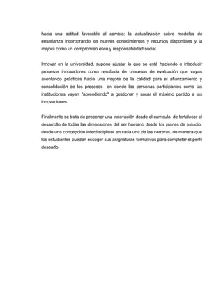 hacia una actitud favorable al cambio; la actualización sobre modelos de
enseñanza incorporando los nuevos conocimientos y recursos disponibles y la
mejora como un compromiso ético y responsabilidad social.
Innovar en la universidad, supone ajustar lo que se está haciendo e introducir
procesos innovadores como resultado de procesos de evaluación que vayan
asentando prácticas hacia una mejora de la calidad para el afianzamiento y
consolidación de los procesos en donde las personas participantes como las
instituciones vayan "aprendiendo" a gestionar y sacar el máximo partido a las
innovaciones.
Finalmente se trata de proponer una innovación desde el currículo, de fortalecer el
desarrollo de todas las dimensiones del ser humano desde los planes de estudio,
desde una concepción interdisciplinar en cada una de las carreras, de manera que
los estudiantes puedan escoger sus asignaturas formativas para completar el perfil
deseado.
 