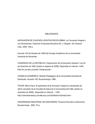 BIBLIOGRAFÍA
ASOCIACIÓN DE COLEGIOS JESUÍTAS DECOLOMBIA. La Formación Integral y
sus dimensiones: Colección Propuesta Educativa No. 3. Bogotá: Ed. Kimpres
Ltda., 2005. 169 p.
Acuerdo 102 de Octubre de 1995 del Consejo Académico de la Universidad
Industrial de Santander.
CONGRESO DE LA REPÚBLICA. Organización de la Educación Superior: Ley 30
de diciembre de 1992. [citado en Agosto de 2008] Disponible en internet: <URL:
http://tic.uis.edu.co/aula2.1/enlaces.php>
CONSEJO ACADÉMICO. Modelo Pedagógico de la Universidad Industrial de
Santander, Acuerdo 182. Bucaramanga, 1996.
TOVAR, María Clara. El significado de la formación integral en estudiantes de
último semestre de la Facultad de Salud de la Universidad del Valle. [citado en
diciembre de 2008], Disponible en internet: < URL:
http://colombiamedica,univalle.edu.co/Vol33No4/cm33n4a2.htm>
UNIVERSIDAD INDUSTRIAL DE SANTANDER. Proyecto Educativo Institucional.
Bucaramanga: 2002. 75 p.
 