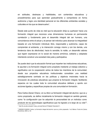 en actitudes, destrezas y habilidades, con contenidos educativos y
procedimientos para que aprendan gradualmente a comportarse en forma
autónoma y logre una identidad personal en los diferentes ambientes sociales y
culturales en los que se desenvuelve1
.
Desde este punto de vista es vital que la educación dirija su quehacer hacia una
formación integral que reconoce unas dimensiones humanas en permanente
correlación y fundamento para el desarrollo integral del ser humano, una
concordancia entre el actuar y el pensar del individuo para alcanzar la integralidad
basada en una formación individual, libre, responsable y autónoma, capaz de
comprender el ambiente, y la interacción consigo mismo y con los demás, una
tendencia clara de afectividad, hacia lo sensible, lo noble, un desarrollo valores
que logren expresarse en lo social de manera armónica, solidaria y adaptada
intentando construir una sociedad más justa y participativa.
Se puede decir que la educación formal que imparten las instituciones educativas,
le apuntan a la formación integral como propósito mediante un trabajo colectivo y
significativo con la cooperación activa de todos los miembros de la comunidad;
desde sus proyectos educativos institucionales consolidan una realidad
estratégicamente centrada en las políticas y objetivos misionales hacia la
innovación de prácticas educativas que propicie la formación integral, facilitando
espacios en los cuales toda la comunidad educativa delibere y aporte con
acciones ligadas y especificas propias de una comunidad en formación.
Para Carlos Zarzar Charur, en su libro La formación integral del alumno: que es y
como propiciarla, se define inicialmente la formación integral en sentido general,
como “la configuración que ha adquirido la personalidad de un individuo como
producto de los aprendizajes significativos que ha logrado a lo largo de su vida”2
.
1
http://tic.uis.edu.co/aula2.1/view_cont.php?tema=371&label=1&content=1.
2
ZARZAR CHARUR, Carlos. La formación integral del alumno: que es y cómo prepararla. 1 ed. México: Fondo de Cultura
Económica, 2003. p. 33.
 