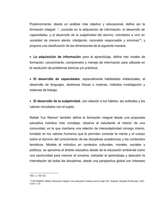 Posteriormente, desde un análisis más objetivo y educacional, define así la
formación integral: “…consiste en la adquisición de información, el desarrollo de
capacidades, y el desarrollo de la subjetividad del alumno, orientados a vivir en
sociedad de manera atenta, inteligente, razonable responsable y amorosa”3
; y
propone una clasificación de las dimensiones de la siguiente manera:
• La adquisición de información para el aprendizaje, define tres niveles de
formación; conocimiento, comprensión y manejo de información para utilizarla en
la resolución de problemas teóricos y/o prácticos.
• El desarrollo de capacidades, especialmente habilidades intelectuales, el
desarrollo de lenguajes, destrezas físicas o motoras, métodos investigación y
sistemas de trabajo.
• El desarrollo de la subjetividad, con relación a los hábitos, las actitudes y los
valores vinculados con el sujeto.
Rafael Yus Ramos4
también define la formación integral desde una propuesta
educativa holística más compleja, observa al estudiante al interior de una
comunidad, en la que mantiene una relación de intersubjetividad consigo mismo,
fundado en los valores humanos que le permiten conectar la mente y el cuerpo
sobre el dominio del conocimiento de las disciplinas académicas y los contenidos
temáticos. Modela al individuo en contextos culturales, morales, sociales y
políticos, se aproxima al ámbito educativo desde de la educación ambiental como
una oportunidad para visionar el universo, extractar el aprendizaje y descubrir la
interrelación de todas las disciplinas, desde una perspectiva global con intereses
3
Ibid. p. 103-122.
4
YUS RAMOS, Rafael. Educación integral. Una educación holística para el siglo XX1. España: Desclée De Brouwer, 2001.
Tomo 1 y II.
 