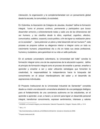interacción, la organización y la complementariedad con un pensamiento global
desde la escuela, la comunidad y la sociedad.
En Colombia, la Asociación de Colegios de Jesuitas, Acodesi5
define la formación
integral, “como el proceso continuo, permanente y participativo que busca
desarrollar armonía y coherentemente todas y cada una de las dimensiones del
ser humano, y las clasifica desde lo ético, espiritual, cognitivo, afectivo,
comunicativo, estético, corporal y socio-político, a fin de lograr su realización plena
en la sociedad” …”para potenciar un pleno y total desarrollo del ser humano”6
, este
proceso se propone cultivar su elegancia interior e integrar como un todo su
crecimiento humano; preparándose día a día en todas sus áreas profesional,
humana y ciudadana, para garantizar en su vida un sello particular.
En el contexto universitario colombiano, la Universidad del Valle7
concibe la
formación integral como una de las aspiraciones de la educación superior, define
el principio de formación integral como el proceso de enseñar a pensar, enseñar a
aprender y enseñar a ser y estar utilizando estrategias que fomenten la
creatividad, la responsabilidad la independencia hacia la búsqueda del
conocimiento en el actuar interdisciplinario del saber y el desarrollo de
aspiraciones individuales.
El Proyecto Institucional de la Universidad Industrial de Santander8
consolida
desde su misión una educación universitaria alrededor de una pedagogía dialógica
para el fortalecimiento de una conciencia autónoma en los estudiantes, en el
aprender a aprender, a ser, a hacer y a convivir para lograr un desarrollo personal
integral, transformar conocimiento, expresar sentimientos, intereses y valores
5
ACODESI, La Formación Integral y sus dimensiones. Colección Propuesta No. 3 Bogotá: Kimpres, 2005. p. 13-14.
6
Ibid. p. 13
7
http://colombiamedica,univalle.edu.co/Vol33No4/cm33n4a2.htm (tomado en diciembre de 2008)
8
Proyecto Institucional UIS
 