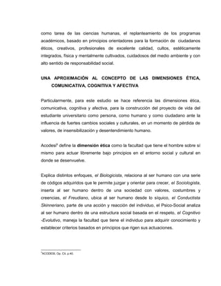 como tarea de las ciencias humanas, el replanteamiento de los programas
académicos, basado en principios orientadores para la formación de ciudadanos
éticos, creativos, profesionales de excelente calidad, cultos, estéticamente
integrados, física y mentalmente cultivados, cuidadosos del medio ambiente y con
alto sentido de responsabilidad social.
UNA APROXIMACIÓN AL CONCEPTO DE LAS DIMENSIONES ÉTICA,
COMUNICATIVA, COGNITIVA Y AFECTIVA
Particularmente, para este estudio se hace referencia las dimensiones ética,
comunicativa, cognitiva y afectiva, para la construcción del proyecto de vida del
estudiante universitario como persona, como humano y como ciudadano ante la
influencia de fuertes cambios sociales y culturales, en un momento de pérdida de
valores, de insensibilización y desentendimiento humano.
Acodesi9
define la dimensión ética como la facultad que tiene el hombre sobre sí
mismo para actuar libremente bajo principios en el entorno social y cultural en
donde se desenvuelve.
Explica distintos enfoques, el Biologicista, relaciona al ser humano con una serie
de códigos adquiridos que le permite juzgar y orientar para crecer, el Sociologista,
inserta al ser humano dentro de una sociedad con valores, costumbres y
creencias, el Freudiano, ubica al ser humano desde lo síquico, el Conductista
Skinneriano, parte de una acción y reacción del individuo, el Psico-Social analiza
al ser humano dentro de una estructura social basada en el respeto, el Cognitivo
-Evolutivo, maneja la facultad que tiene el individuo para adquirir conocimiento y
establecer criterios basados en principios que rigen sus actuaciones.
9
ACODESI, Op. Cit. p.40.
 