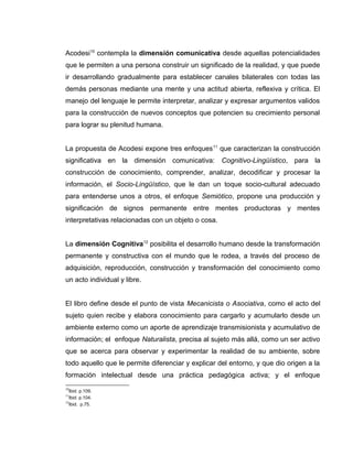Acodesi10
contempla la dimensión comunicativa desde aquellas potencialidades
que le permiten a una persona construir un significado de la realidad, y que puede
ir desarrollando gradualmente para establecer canales bilaterales con todas las
demás personas mediante una mente y una actitud abierta, reflexiva y crítica. El
manejo del lenguaje le permite interpretar, analizar y expresar argumentos validos
para la construcción de nuevos conceptos que potencien su crecimiento personal
para lograr su plenitud humana.
La propuesta de Acodesi expone tres enfoques11
que caracterizan la construcción
significativa en la dimensión comunicativa: Cognitivo-Lingüístico, para la
construcción de conocimiento, comprender, analizar, decodificar y procesar la
información, el Socio-Lingüístico, que le dan un toque socio-cultural adecuado
para entenderse unos a otros, el enfoque Semiótico, propone una producción y
significación de signos permanente entre mentes productoras y mentes
interpretativas relacionadas con un objeto o cosa.
La dimensión Cognitiva12
posibilita el desarrollo humano desde la transformación
permanente y constructiva con el mundo que le rodea, a través del proceso de
adquisición, reproducción, construcción y transformación del conocimiento como
un acto individual y libre.
El libro define desde el punto de vista Mecanicista o Asociativa, como el acto del
sujeto quien recibe y elabora conocimiento para cargarlo y acumularlo desde un
ambiente externo como un aporte de aprendizaje transmisionista y acumulativo de
información; el enfoque Naturalista, precisa al sujeto más allá, como un ser activo
que se acerca para observar y experimentar la realidad de su ambiente, sobre
todo aquello que le permite diferenciar y explicar del entorno, y que dio origen a la
formación intelectual desde una práctica pedagógica activa; y el enfoque
10
Ibid. p.109.
11
Ibid. p.104.
12
Ibid. p.75.
 