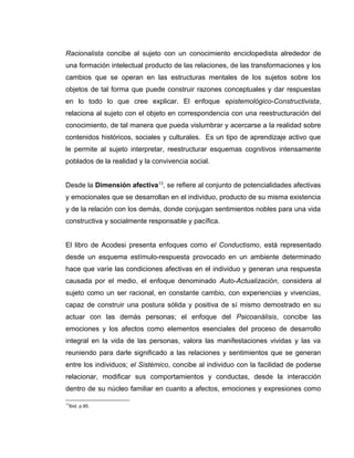 Racionalista concibe al sujeto con un conocimiento enciclopedista alrededor de
una formación intelectual producto de las relaciones, de las transformaciones y los
cambios que se operan en las estructuras mentales de los sujetos sobre los
objetos de tal forma que puede construir razones conceptuales y dar respuestas
en lo todo lo que cree explicar. El enfoque epistemológico-Constructivista,
relaciona al sujeto con el objeto en correspondencia con una reestructuración del
conocimiento, de tal manera que pueda vislumbrar y acercarse a la realidad sobre
contenidos históricos, sociales y culturales. Es un tipo de aprendizaje activo que
le permite al sujeto interpretar, reestructurar esquemas cognitivos intensamente
poblados de la realidad y la convivencia social.
Desde la Dimensión afectiva13
, se refiere al conjunto de potencialidades afectivas
y emocionales que se desarrollan en el individuo, producto de su misma existencia
y de la relación con los demás, donde conjugan sentimientos nobles para una vida
constructiva y socialmente responsable y pacífica.
El libro de Acodesi presenta enfoques como el Conductismo, está representado
desde un esquema estímulo-respuesta provocado en un ambiente determinado
hace que varíe las condiciones afectivas en el individuo y generan una respuesta
causada por el medio, el enfoque denominado Auto-Actualización, considera al
sujeto como un ser racional, en constante cambio, con experiencias y vivencias,
capaz de construir una postura sólida y positiva de sí mismo demostrado en su
actuar con las demás personas; el enfoque del Psicoanálisis, concibe las
emociones y los afectos como elementos esenciales del proceso de desarrollo
integral en la vida de las personas, valora las manifestaciones vividas y las va
reuniendo para darle significado a las relaciones y sentimientos que se generan
entre los individuos; el Sistémico, concibe al individuo con la facilidad de poderse
relacionar, modificar sus comportamientos y conductas, desde la interacción
dentro de su núcleo familiar en cuanto a afectos, emociones y expresiones como
13
Ibid. p.95.
 