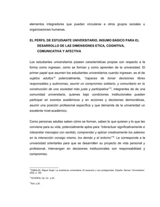 elementos integradores que puedan vincularse a otros grupos sociales u
organizaciones humanas.
EL PERFIL DE ESTUDIANTE UNIVERSITARIO, INSUMO BÁSICO PARA EL
DESARROLLO DE LAS DIMENSIONES ETICA, COGNITIVA,
COMUNICATIVA Y AFECTIVA
Los estudiantes universitarios poseen características propias con respecto a la
forma como ingresan, como se forman y como aprenden de la universidad. El
primer papel que asumen los estudiantes universitarios cuando ingresan, es el de
sujetos adultos14
potencialmente, “capaces de tomar decisiones libres
responsables y autónomas, asumir un compromiso solidario, y comunitario en la
construcción de una sociedad más justa y participativa”15
, integrantes de de una
comunidad universitaria, quienes bajo condiciones institucionales pueden
participar en eventos académicos y en acciones y decisiones democráticas,
asumir una posición profesional específica y que demanda de la universidad un
excelente nivel académico.
Como personas adultas saben cómo se forman, saben lo que quieren y lo que les
conviene para su vida, potencialmente aptos para “interactuar significativamente e
interpretar mensajes con sentido, comprender y aplicar creativamente los saberes
en la interacción consigo mismo, los demás y el entorno”16
. Le corresponde a la
universidad orientarles para que se desarrollen su proyecto de vida personal y
profesional, intervengan en decisiones institucionales con responsabilidad y
compromiso.
14
ZABALZA, Miguel Ángel. La enseñanza universitaria. El escenario y sus protagonistas. España: Narcea “Universitaria”,
2002. p. 182.
15
ACODESI, Op. Cit. p.20.
16
Ibid. p.20.
 