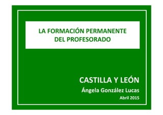 CASTILLA Y LEÓN
Ángela González Lucas
Abril 2015
LA FORMACIÓN PERMANENTE
DEL PROFESORADO
.
 