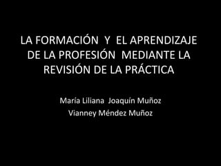 LA FORMACIÓN  Y  EL APRENDIZAJE  DE LA PROFESIÓN  MEDIANTE LA REVISIÓN DE LA PRÁCTICA María Liliana  Joaquín Muñoz Vianney Méndez Muñoz 