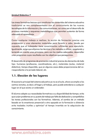 356
Unidad Didáctica 7
Las áreas formativas básicas que constituían los contenidos del sistema educativo
tradicional se ven complementadas con el conocimiento de las nuevas
tecnologías de la información y las comunicaciones, así como por el desarrollo de
procesos mentales y esquemas metodológicos que permiten sustentar de forma
adecuada el aprendizaje.
Como cualquier trabajo a realizar, la acción de formación precisa una
preparación y unos elementos materiales para llevarlo a cabo, dando por
supuesto que el trabajador tiene conocimientos suficientes para ejecutarlo.
Igualmente, exige que elijamos las técnicas y los métodos a utilizar, respetando y
teniendo en cuenta unos principios, para con los medios adecuados, desarrollar
unos programas cuyos resultados son los objetivos que perseguimos.
El desarrollo de programas de promoción industrial precisa de elementos de todo
tipo: humanos (profesores, coordinadores, etc.), materiales (aulas, material
didáctico), tiempo disponible, que en algunos casos debe proporcionarse del co-
rrespondiente a la jornada laboral, etc.
1.1. Elección de los lugares
El escenario principal del sistema educativo ya no es el aula, ahora se amplía a los
centros remotos, es decir, el hogar y el trabajo, pero puede extenderse a cualquier
lugar en el que exista un ordenador.
El alumno adapta sus necesidades formativas a su disponibilidad de tiempo; evita
que surjan problemas en su puesto de trabajo por falta de dedicación y compatibiliza
las tareas profesionales con las formativas. Además, el cambio de un método
basado en la enseñanza presencial a otro apoyado en la formación a distancia
evita traslados inútiles y optimiza* el tiempo invertido en la adquisición de
conocimiento.
 