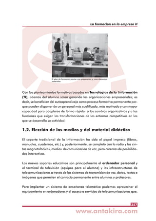 357
La formación en la empresa II
Con los planteamientos formativos basados en Tecnologías de la Información
(TI), además del alumno salen ganando las organizaciones empresariales; es
decir, se benefician del autoaprendizaje como proceso formativo permanente por-
que pueden disponer de un personal más cualificado, más motivado y con mayor
capacidad para adaptarse de forma rápida a los cambios organizativos y a las
funciones que exigen las transformaciones de los entornos competitivos en los
que se desarrolla su actividad.
1.2. Elección de los medios y del material didáctico
El soporte tradicional de la información ha sido el papel impreso (libros,
manuales, cuadernos, etc.) y, posteriormente, se completó con la radio y las cin-
tas magnetofónicas, medios de comunicación de voz, pero carentes de posibilida-
des interactivas.
Los nuevos soportes educativos son principalmente el ordenador personal y
el terminal de televisión (equipos para el alumno) y las infraestructuras de
telecomunicaciones a través de los sistemas de transmisión de voz, datos, textos e
imágenes que permiten el contacto permanente entre alumnos y profesores.
Para implantar un sistema de enseñanza telemática podemos aprovechar el
equipamiento en ordenadores y el acceso a servicios de telecomunicaciones que,
El plan de formación precisa una preparación y unos elementos
materiales
 