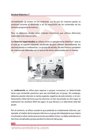 358
Unidad Didáctica 7
normalmente, ya existen en las empresas, por lo que los mayores gastos se
producen durante el desarrollo o en la adquisición de los contenidos de los
distintos programas formativos.
Pero no debemos olvidar otros métodos formativos que utilizan diferentes
materiales a los mencionados.
Las lecturas supervisadas se utilizan como un complemento didáctico*; éste es
el caso en el aspecto industrial, resultando de gran utilidad. Normalmente, los
alumnos asisten a conferencias o a grupos de estudio, de esta manera completan
las impresiones obtenidas con la lectura de temas relacionados con su trabajo.
La conferencia se utiliza para exponer a grupos numerosos un determinado
tema cuyo contenido queremos que sea asimilado por el grupo. Sin embargo,
debemos prestar atención a ciertos aspectos negativos de este sistema; si el con-
ferenciante utiliza términos que los alumnos no han escuchado en otro lugar, la
explicación les resultará difícil de seguir, lo que llevará a un desinterés total del
grupo.
Por el contrario, es eficaz cuando lo que pretende es simplemente informar; por
ejemplo, el médico de la empresa informa a un grupo de trabajadores que viajará
al extranjero sobre ciertas precauciones que deben tomar; no debe extenderse en
términos complicados porque perderá la atención del grupo.
Las dinámicas de grupo en las que los alumnos leen y comentan sobre
lo leído son muy habituales en la formación empresarial
 