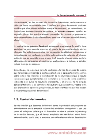 359
La formación en la empresa II
Normalmente, en las técnicas de formación intervienen decisivamente el
oído y de forma secundaria la vista. El profesor y el grupo de alumnos producen
sonidos que ellos mismos asimilan. Aunque las actitudes, los movimientos, las
ilustraciones también cuentan, en general, las ayudas visuales quedan en
segundo plano. Los medios visuales pretenden incorporar, al proceso las
sensaciones visuales, junto a las auditivas, para que el proceso sea más intenso y
eficaz.
La realización de pruebas finales al término del programa de formación tiene
ventajas, ya que permite apreciar el grado de aprovechamiento de los
alumnos, fijar colectivamente si se han conseguido los objetivos y determinar si
los profesores han realizado su misión adecuadamente. Además, el alumno,
sabiendo que es sometido a una prueba final, durante el curso puede sentir la
obligación de aprovechar al máximo las explicaciones, a trabajar y estudiar
incluso fuera de las sesiones.
Sin embargo, no es siempre correcto establecer este tipo de pruebas. Se supone
que la formación impartida a ciertos niveles tiene el aprovechamiento óptimo,
sobre todo si nos referimos a la dedicación de los alumnos; aunque si resulta
interesante que cumplimenten un formulario (a veces de forma anónima)
indicando si el curso ha resultado interesante, si el profesor lo ha dirigido
convenientemente, si los contenidos han cubierto sus expectativas, y sobre todo,
que expresen sus opiniones y sugerencias, es decir orientaciones que nos ayudan
a mejorar los programas de formación.
1.3. Control de horarios
Es una cuestión que podemos plantearnos como responsables del programa de
entrenamiento en la empresa. Existen dos tendencias antagónicas*: por una
parte, el trabajador quiere que su formación se efectúe durante la jornada y
se lo realiza después, que el tiempo empleado sea retribuido como horas
extraordinarias; por la otra, la empresa, que debe efectuar ciertos desembolsos
 