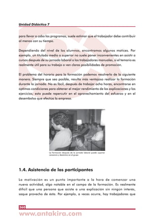 360
Unidad Didáctica 7
para llevar a cabo los programas, suele estimar que el trabajador debe contribuir
al menos con su tiempo.
Dependiendo del nivel de los alumnos, encontramos algunos matices. Por
ejemplo, un titulado medio o superior no suele poner inconvenientes en asistir a
cursos después de su jornada laboral o los trabajadores manuales, si el temario es
realmente útil para su trabajo o ven claras posibilidades de promoción.
El problema del horario para la formación podemos resolverlo de la siguiente
manera. Siempre que sea posible, resulta más ventajoso realizar la formación
durante la jornada. No es fácil, después de trabajar ocho horas, encontrarse en
óptimas condiciones para obtener el mejor rendimiento de las explicaciones y los
ejercicios; esto puede repercutir en el aprovechamiento del esfuerzo y en el
desembolso que efectúa la empresa.
1.4. Asistencia de los participantes
La motivación es un punto importante a la hora de comenzar una
nueva actividad, algo notable en el campo de la formación. Es realmente
difícil que una persona que asiste a una explicación sin ningún interés,
saque provecho de ésta. Por ejemplo, a veces ocurre, hay trabajadores que
La formación después de la jornada laboral puede suponer
cansancio y desánimo en el grupo
 
