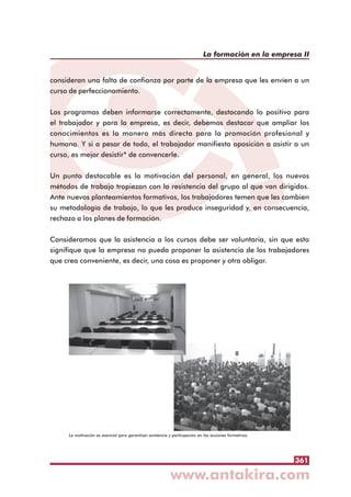 361
La formación en la empresa II
consideran una falta de confianza por parte de la empresa que les envíen a un
curso de perfeccionamiento.
Los programas deben informarse correctamente, destacando lo positivo para
el trabajador y para la empresa, es decir, debemos destacar que ampliar los
conocimientos es la manera más directa para la promoción profesional y
humana. Y si a pesar de todo, el trabajador manifiesta oposición a asistir a un
curso, es mejor desistir* de convencerle.
Un punto destacable es la motivación del personal, en general, los nuevos
métodos de trabajo tropiezan con la resistencia del grupo al que van dirigidos.
Ante nuevos planteamientos formativos, los trabajadores temen que les cambien
su metodología de trabajo, lo que les produce inseguridad y, en consecuencia,
rechazo a los planes de formación.
Consideramos que la asistencia a los cursos debe ser voluntaria, sin que esto
signifique que la empresa no pueda proponer la asistencia de los trabajadores
que crea conveniente, es decir, una cosa es proponer y otra obligar.
La motivación es esencial para garantizar asistencia y participación en las acciones formativas
 
