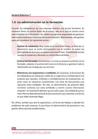 362
Unidad Didáctica 7
1.5. La administración en la formación
Cuando los trabajadores de una empresa realizan una acción formativa. Es
necesario llevar un control diario de la misma, esto es lo que se conoce como
administración de la formación. Así, habrá una persona responsable de gestionar
toda la documentación inherente a la acción formativa. Básicamente, esta gestión
pasa por considerar los siguientes puntos:
– Control de asistencia. Muy usado es el control de firmas, se trata de un
documento (que se emite diariamente) con el nombre de todos los
participantes en el curso y un espacio para que firmen. Constatando de esta
manera la asistencia y llevando un control diario de faltas.
– Control del formador. Al comenzar un curso es necesario contactar con el
formador, redactar el contrato del mismo (o la factura) y gestionar todo lo
relacionado con el pago por sus servicios.
– Relaciones con organismos o entidades. En ocasiones, la formación de
los trabajadores se realiza por medio de un organismo o entidad ajeno a la
empresa (por ejemplo, sindicatos o confederaciones de empresarios), en
estos casos es necesario cumplimentar una serie de documentos que
requieren estas entidades. Por ello, el administrativo de personal debe
mantener contacto con estas entidades y remitir cuanta información
necesiten. Es importante destacar que en estos casos, las entidad de que se
trate informa detenidamente de la documentación que necesitan y la forma
en que debe hacérsele llegar.
Por último, señalar que será la experiencia, y la forma de trabajar y abordar los
problemas de cada empresa, la que lleven al administrativo de personal a una
gestión eficaz de estas problemáticas.
 