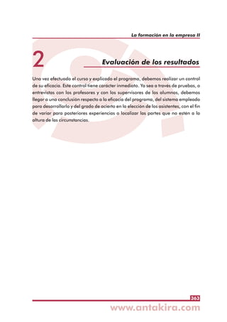 363
La formación en la empresa II
2 Evaluación de los resultados
Una vez efectuado el curso y explicado el programa, debemos realizar un control
de su eficacia. Este control tiene carácter inmediato. Ya sea a través de pruebas, o
entrevistas con los profesores y con los supervisores de los alumnos, debemos
llegar a una conclusión respecto a la eficacia del programa, del sistema empleado
para desarrollarlo y del grado de acierto en la elección de los asistentes, con el fin
de variar para posteriores experiencias o localizar las partes que no estén a la
altura de las circunstancias.
 