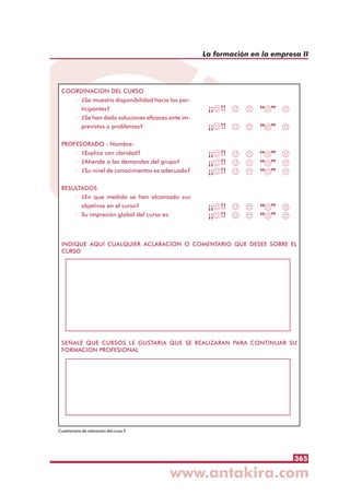 365
La formación en la empresa II
COORDINACION DEL CURSO
· ¿Se muestra disponibilidad hacia los par-
ticipantes?
· ¿Se han dado soluciones eficaces ante im-
previstos o problemas?
PROFESORADO - Nombre:
· ¿Explica con claridad?
· ¿Atiende a las demandas del grupo?
· ¿Su nivel de conocimientos es adecuado?
RESULTADOS
· ¿En que medida se han alcanzado sus
objetivos en el curso?
· Su impresión global del curso es:
INDIQUE AQUÍ CUALQUIER ACLARACION O COMENTARIO QUE DESEE SOBRE EL
CURSO
SEÑALE QUE CURSOS LE GUSTARIA QUE SE REALIZARAN PARA CONTINUAR SU
FORMACION PROFESIONAL
Cuestionario de valoración del curso 2
 