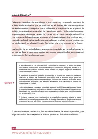 366
Unidad Didáctica 7
Del control inmediato debemos llegar a otro posterior y continuado, que trata de
ir detectando resultados que se producen en el tiempo. No sólo en cuanto al
perfeccionamiento conseguido por el trabajador y su aplicación en el puesto de
trabajo, también de otros detalles de cierta importancia. Si después de un curso
se producen tensiones por deseos de promoción de puesto o mejora de retribu-
ción por parte de los asistentes, si mejora el clima de trabajo, si se produce más o
con mejor calidad; todas son facetas que debemos analizar porque resultan una
herramienta útil para las actividades formativas que programemos en el futuro.
La duración de las actividades es enormemente variada así como los lugares en
los que se lleva a cabo, que pueden ser centros especializados, empresas o el
propio puesto de trabajo entre otros.
El personal docente realiza esta función normalmente de forma esporádica, y se
elige en función de su experiencia laboral y no de su titulación académica.
Ejemplo 1
Si nos referimos a un curso titulado «Ayudante de cámara», la teoría se centra
básicamente en manuales técnicos de enfoque, iluminación, fotografía, lentes. En la
práctica de este curso los alumnos deben realizar sus propios proyectos, manejando
correctamente la cámara.
Si hablamos de métodos globales que motiven al alumno, en este curso, debemos
referirnos a formas de enseñanza que hagan que el alumno tenga ganas de
aprender el manejo de la cámara y además utilizarla con maestría, buscando temas
que despierten su interés; por ejemplo, entrevistar a un personaje o realizar un
reportaje de su ciudad.
La duración de este curso está estipulada en torno las 700 horas y el lugar en el que
se imparte debe estar acondicionado para el número de alumnos solicitados (no más
de quince), con material suficiente para que puedan trabajar, sino individualmente,
por grupos reducidos.
El fin de un curso de estas características es que el alumno pueda acceder al sector
audiovisual preparado para desarrollar la función de ayudante de cámara (en una
productora, en una televisión, como autónomo filmando acontecimientos ...).
 