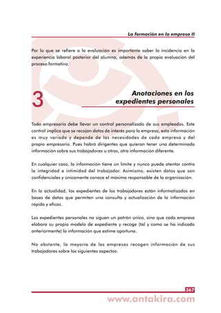367
La formación en la empresa II
3
Anotaciones en los
expedientes personales
Por lo que se refiere a la evaluación es importante saber la incidencia en la
experiencia laboral posterior del alumno, además de la propia evaluación del
proceso formativo.
Todo empresario debe llevar un control personalizado de sus empleados. Este
control implica que se recojan datos de interés para la empresa, esta información
es muy variada y depende de las necesidades de cada empresa y del
propio empresario. Pues habrá dirigentes que quieran tener una determinada
información sobre sus trabajadores u otros, otra información diferente.
En cualquier caso, la información tiene un límite y nunca puede atentar contra
la integridad e intimidad del trabajador. Asimismo, existen datos que son
confidenciales y únicamente conoce el máximo responsable de la organización.
En la actualidad, los expedientes de los trabajadores están informatizados en
bases de datos que permiten una consulta y actualización de la información
rápida y eficaz.
Los expedientes personales no siguen un patrón único, sino que cada empresa
elabora su propio modelo de expediente y recoge (tal y como se ha indicado
anteriormente) la información que estime oportuna.
No obstante, la mayoría de las empresas recogen información de sus
trabajadores sobre los siguientes aspectos:
 