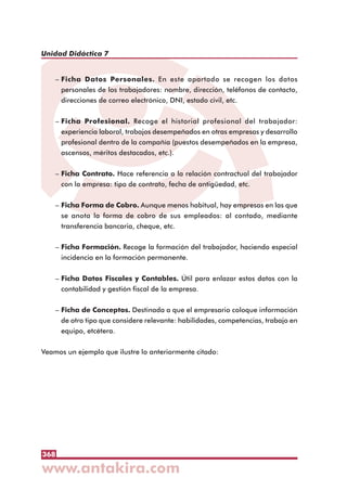 368
Unidad Didáctica 7
– Ficha Datos Personales. En este apartado se recogen los datos
personales de los trabajadores: nombre, dirección, teléfonos de contacto,
direcciones de correo electrónico, DNI, estado civil, etc.
– Ficha Profesional. Recoge el historial profesional del trabajador:
experiencia laboral, trabajos desempeñados en otras empresas y desarrollo
profesional dentro de la compañía (puestos desempeñados en la empresa,
ascensos, méritos destacados, etc.).
– Ficha Contrato. Hace referencia a la relación contractual del trabajador
con la empresa: tipo de contrato, fecha de antigüedad, etc.
– Ficha Forma de Cobro. Aunque menos habitual, hay empresas en las que
se anota la forma de cobro de sus empleados: al contado, mediante
transferencia bancaria, cheque, etc.
– Ficha Formación. Recoge la formación del trabajador, haciendo especial
incidencia en la formación permanente.
– Ficha Datos Fiscales y Contables. Útil para enlazar estos datos con la
contabilidad y gestión fiscal de la empresa.
– Ficha de Conceptos. Destinada a que el empresario coloque información
de otro tipo que considere relevante: habilidades, competencias, trabajo en
equipo, etcétera.
Veamos un ejemplo que ilustre lo anteriormente citado:
 
