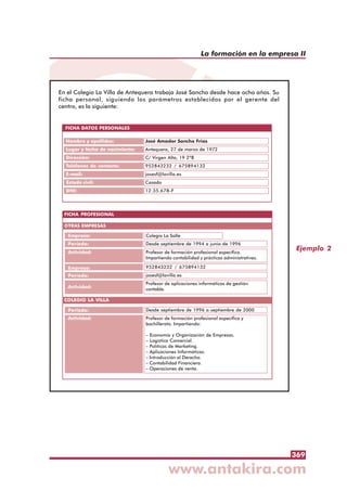 369
La formación en la empresa II
Ejemplo 2
En el Colegio La Villa de Antequera trabaja José Sancho desde hace ocho años. Su
ficha personal, siguiendo los parámetros establecidos por el gerente del
centro, es la siguiente:
FICHA DATOS PERSONALES
Nombre y apellidos:
Lugar y fecha de nacimiento:
Dirección:
Teléfonos de contacto:
E-mail:
Estado civil:
DNI:
José Amador Sancho Frías
Antequera, 27 de marzo de 1972
C/ Virgen Alta, 19 2ºB
952843232 / 675894132
josesf@lavilla.es
Casado
12.35.678-F
FICHA PROFESIONAL
Empresa:
Período:
Actividad:
Empresa:
Período:
Colegio La Salle
Desde septiembre de 1994 a junio de 1996
Profesor de formación profesional específica.
Impartiendo contabilidad y prácticas administrativas.
952843232 / 675894132
josesf@lavilla.es
OTRAS EMPRESAS
Profesor de aplicaciones informáticas de gestión
contable.Actividad:
Periodo:
Actividad:
Desde septiembre de 1996 a septiembre de 2000
Profesor de formación profesional específica y
bachillerato. Impartiendo:
– Economía y Organización de Empresas.
– Logística Comercial.
– Políticas de Marketing.
– Aplicaciones Informáticas.
– Introducción al Derecho.
– Contabilidad Financiera.
– Operaciones de venta.
COLEGIO LA VILLA
 