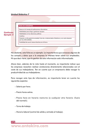 372
Unidad Didáctica 7
No obstante, esta ficha es un ejemplo. Lo importante es que conozcas algunos de
los campos y datos que a la empresa le interesa tener sobre sus empleados.
Ni que decir tiene, que la gestión de esta información está informatizada.
Ahora bien, además de lo visto hasta el momento, es importante indicar que
las empresas necesitan realizar anotaciones directamente relacionadas con el
coste de sus trabajadores. Ten en cuenta que un empresario debe recoger la
productividad de sus trabajadores.
Para recoger este tipo de información, es importante tener en cuenta los
siguientes aspectos:
– Salario por hora.
– Precio horas extras.
– Precio hora en horario nocturno (o cualquier otro horario «fuera
del normal»).
– Turno de trabajo.
– Horario laboral (control de salida y entrada al trabajo).
Continuac.
Ejemplo 2
FICHA DE CONCEPTOS
Bueno en el manejo de aplicaciones informáticas.
Habilidades para dirigir y gestionar equipos.
Habilidades en las relaciones públicas.
Analítico.
Presenta un alto grado de ansiedad, fruto de un talante dado al fatalismo y con cierta obsesión
por las enfermedades.
Posibilidad de asumir tareas directivas en el futuro.
 
