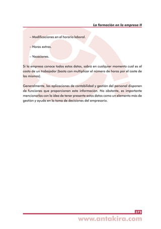 373
La formación en la empresa II
– Modificaciones en el horario laboral.
– Horas extras.
– Vacaciones.
Si la empresa conoce todos estos datos, sabrá en cualquier momento cual es el
costo de un trabajador (basta con multiplicar el número de horas por el coste de
las mismas).
Generalmente, las aplicaciones de contabilidad y gestión del personal disponen
de funciones que proporcionan esta información. No obstante, es importante
mencionarlas con la idea de tener presente estos datos como un elemento más de
gestión y ayuda en la toma de decisiones del empresario.
 