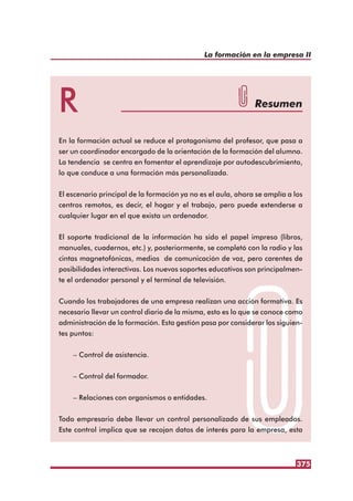 375
La formación en la empresa II
R Resumen
En la formación actual se reduce el protagonismo del profesor, que pasa a
ser un coordinador encargado de la orientación de la formación del alumno.
La tendencia se centra en fomentar el aprendizaje por autodescubrimiento,
lo que conduce a una formación más personalizada.
El escenario principal de la formación ya no es el aula, ahora se amplía a los
centros remotos, es decir, el hogar y el trabajo, pero puede extenderse a
cualquier lugar en el que exista un ordenador.
El soporte tradicional de la información ha sido el papel impreso (libros,
manuales, cuadernos, etc.) y, posteriormente, se completó con la radio y las
cintas magnetofónicas, medios de comunicación de voz, pero carentes de
posibilidades interactivas. Los nuevos soportes educativos son principalmen-
te el ordenador personal y el terminal de televisión.
Cuando los trabajadores de una empresa realizan una acción formativa. Es
necesario llevar un control diario de la misma, esto es lo que se conoce como
administración de la formación. Esta gestión pasa por considerar los siguien-
tes puntos:
– Control de asistencia.
– Control del formador.
– Relaciones con organismos o entidades.
Todo empresario debe llevar un control personalizado de sus empleados.
Este control implica que se recojan datos de interés para la empresa, esta
 