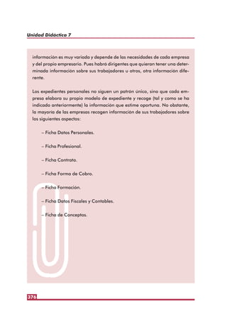 376
Unidad Didáctica 7
información es muy variada y depende de las necesidades de cada empresa
y del propio empresario. Pues habrá dirigentes que quieran tener una deter-
minada información sobre sus trabajadores u otros, otra información dife-
rente.
Los expedientes personales no siguen un patrón único, sino que cada em-
presa elabora su propio modelo de expediente y recoge (tal y como se ha
indicado anteriormente) la información que estime oportuna. No obstante,
la mayoría de las empresas recogen información de sus trabajadores sobre
los siguientes aspectos:
– Ficha Datos Personales.
– Ficha Profesional.
– Ficha Contrato.
– Ficha Forma de Cobro.
– Ficha Formación.
– Ficha Datos Fiscales y Contables.
– Ficha de Conceptos.
 