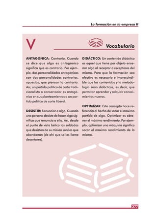 La formación en la empresa II
377
V Vocabulario
ANTAGÓNICA: Contraria. Cuando
se dice que algo es antagónico
significa que es contrario. Por ejem-
plo, dos personalidades antagónicas
son dos personalidades contrarias,
opuestas, que piensan lo contrario.
Así, un partido político de corte tradi-
cionalista o conservador es antagó-
nico en sus planteamientos a un par-
tido político de corte liberal.
DESISTIR: Renunciar a algo. Cuando
una persona desiste de hacer algo sig-
nifica que renuncia a ello. Así, desde
el punto de vista bélico los soldados
que desisten de su misión son los que
abandonan (de ahí que se les llame
desertores).
DIDÁCTICO: Un contenido didáctico
es aquel que tiene por objeto ense-
ñar algo al receptor o receptores del
mismo. Para que la formación sea
efectiva es necesario e imprescindi-
ble que los contenidos y la metodo-
logía sean didácticos, es decir, que
permitan aprender y adquirir conoci-
mientos nuevos.
OPTIMIZAR: Este concepto hace re-
ferencia al hecho de sacar el máximo
partido de algo. Optimizar es obte-
ner el máximo rendimiento. Por ejem-
plo, optimizar una máquina significa
sacar el máximo rendimiento de la
misma.
 
