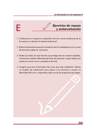 379
La formación en la empresa II
E Ejercicios de repaso
y autoevaluación
1. Confecciona un esquema comparativo de las nuevas tendencias de la
formación en relación al sistema tradicional.
2. Explica brevemente porqué la asistencia de los trabajadores a los cursos
de formación debe ser voluntaria.
3. Dados los datos de José Sancho (el protagonista de nuestro ejemplo),
inventa dos modelos diferentes de fichas de personal. Luego realiza una
puesta en común con tu compañero de aula.
4. Imagina que eres el formador del curso que está recibiendo. Diseña
un modelo de cuestionario para pasar a tus alumnos y evaluar la
efectividad del curso. Argumenta cada una de las preguntas que hagas.
 
